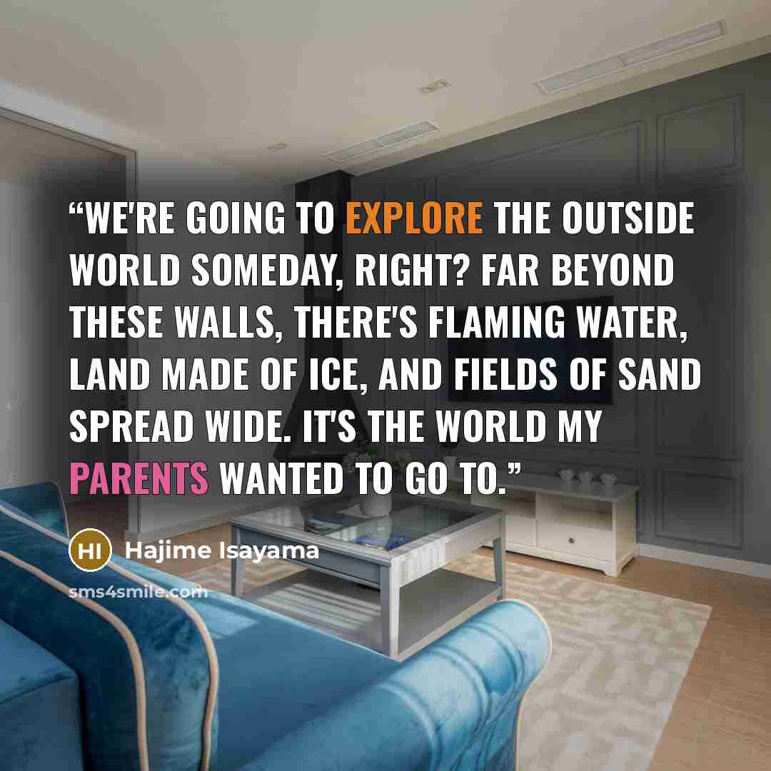 “We're going to explore the outside world someday, right? Far beyond these walls, there's flaming water, land made of ice, and fields of sand spread wide. It's the world my parents wanted to go to.” quote by Hajime Isayama