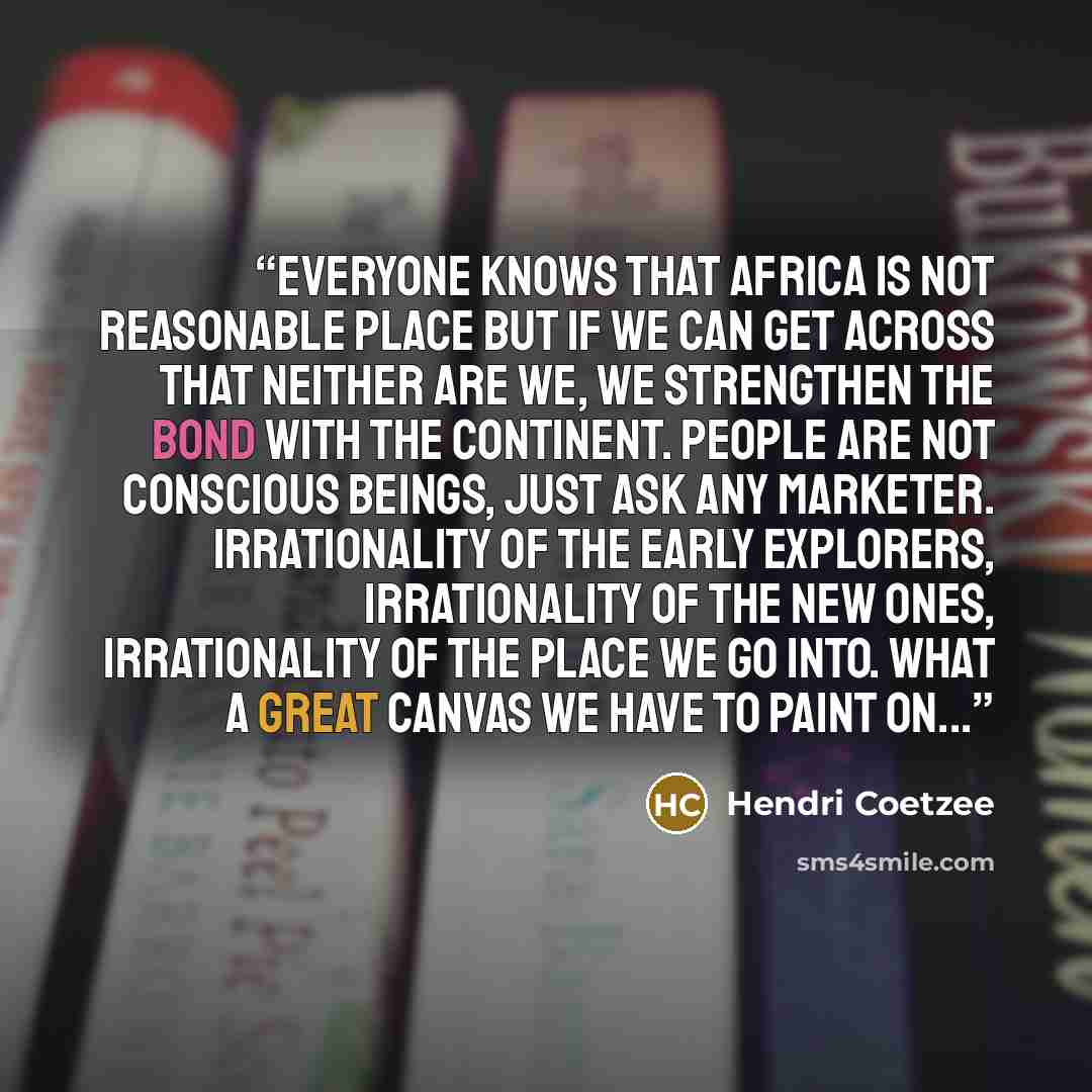 “Everyone knows that Africa is not reasonable place but if we can get across that neither are we, we strengthen the bond with the continent. People are not conscious beings, just ask any marketer. Irrationality of the early explorers, irrationality of the new ones, irrationality of the place we go…” quote by Hendri Coetzee