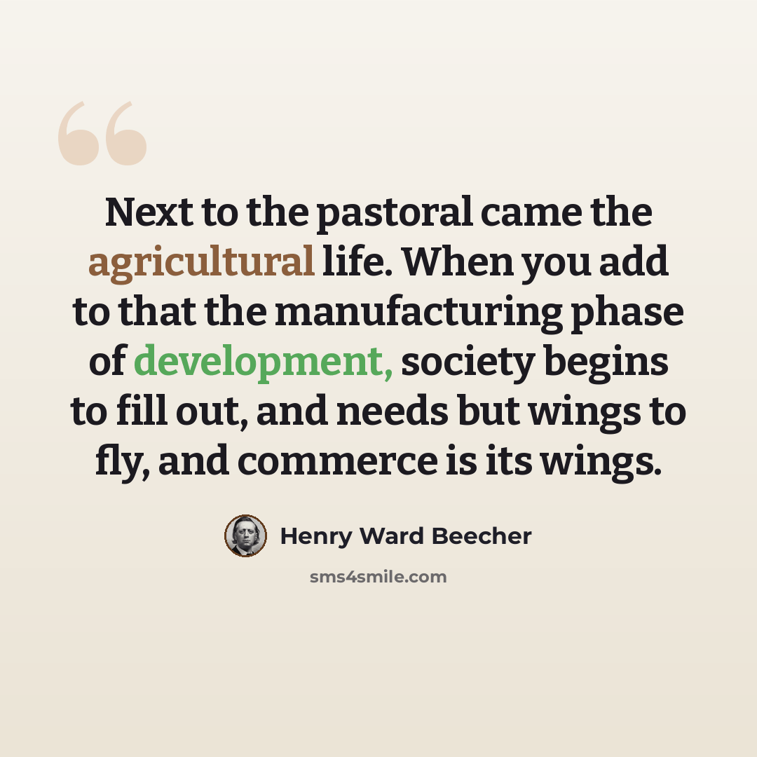 “Next to the pastoral came the agricultural life. When you add to that the manufacturing phase of development, society begins to fill out, and needs but wings to fly, and commerce is its wings.” quote by Henry Ward Beecher