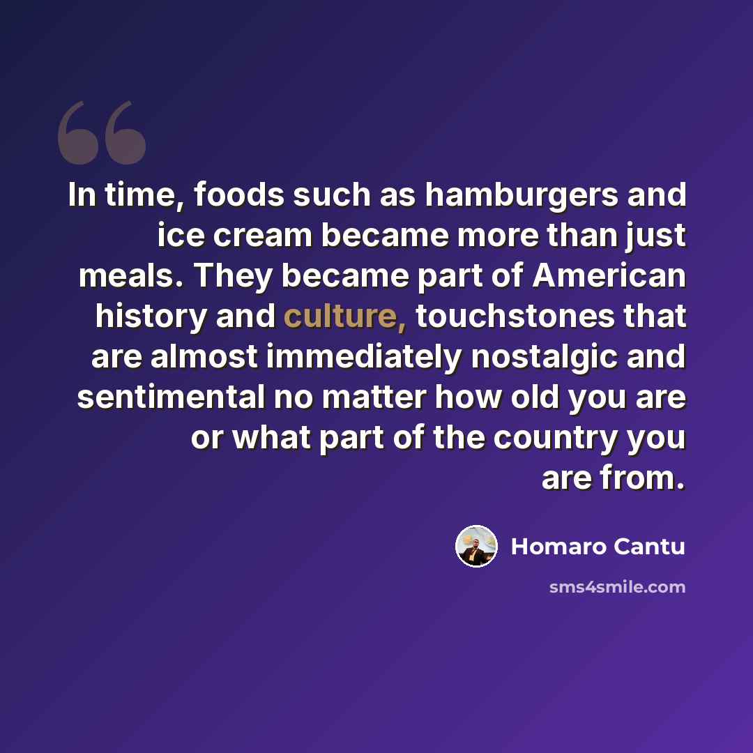 “In time, foods such as hamburgers and ice cream became more than just meals. They became part of American history and culture, touchstones that are almost immediately nostalgic and sentimental no matter how old you are or what part of the country you are from.” quote by Homaro Cantu