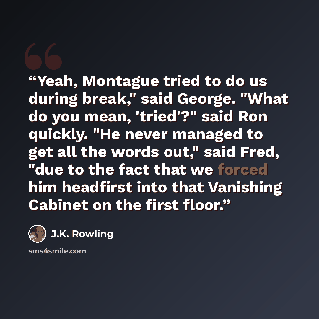 “Yeah, Montague tried to do us during break," said George. "What do you mean, 'tried'?" said Ron quickly. "He never managed to get all the words out," said Fred, "due to the fact that we forced him headfirst into that Vanishing Cabinet on the first floor.” quote by J.K. Rowling