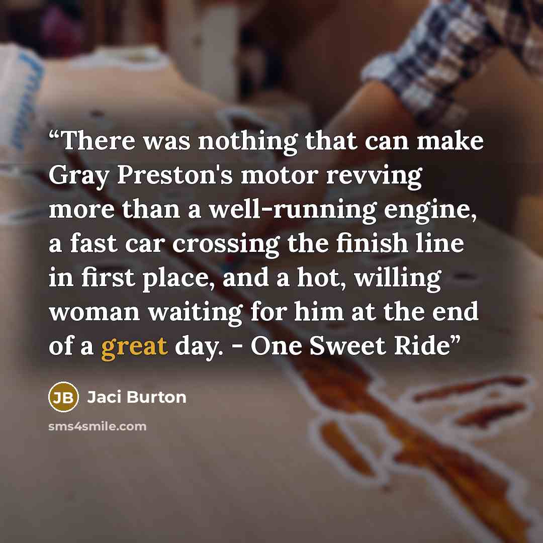 “There was nothing that can make Gray Preston's motor revving more than a well-running engine, a fast car crossing the finish line in first place, and a hot, willing woman waiting for him at the end of a great day. - One Sweet Ride” quote by Jaci Burton