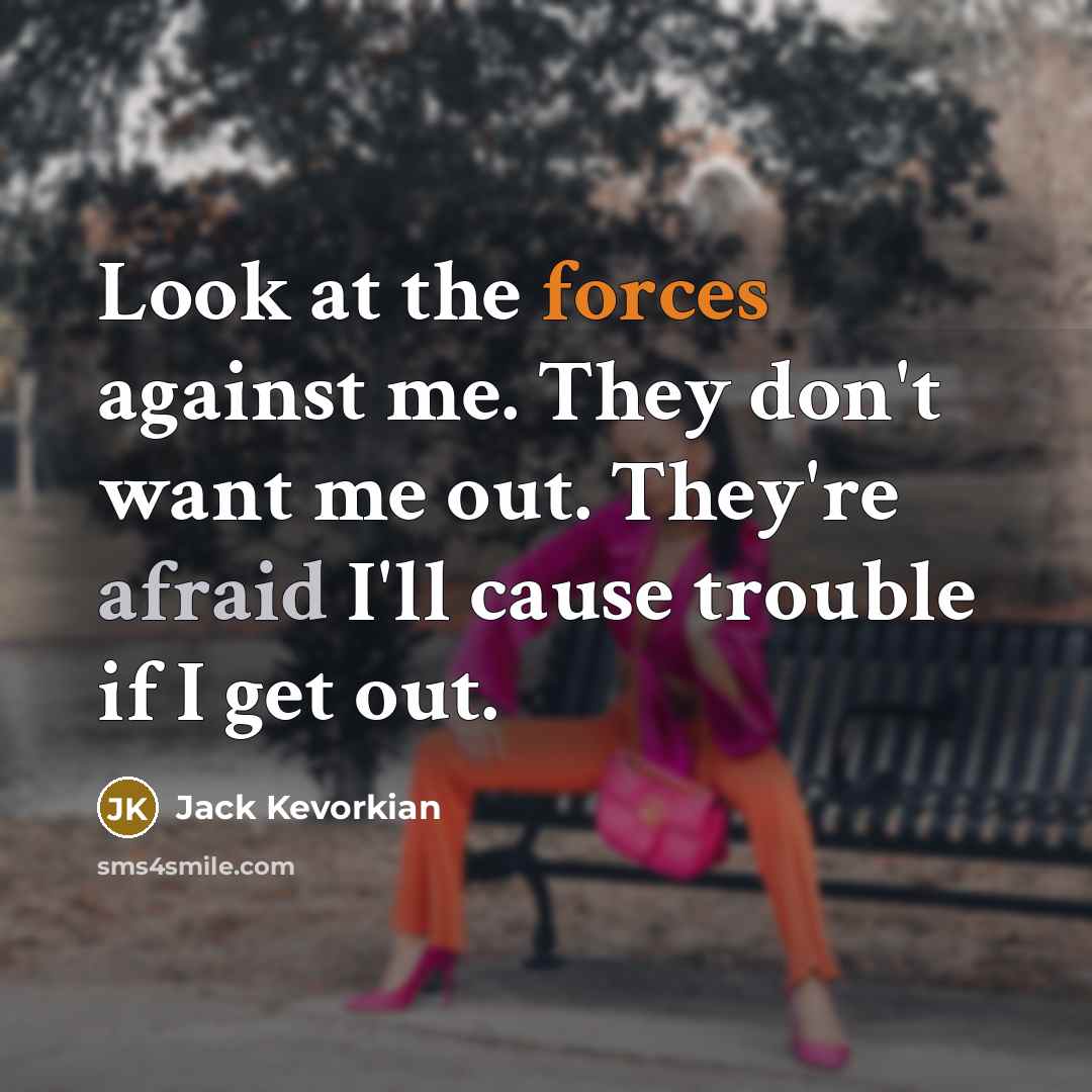 “Look at the forces against me. They don't want me out. They're afraid I'll cause trouble if I get out.” quote by Jack Kevorkian