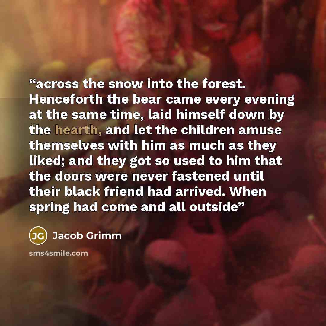 “across the snow into the forest. Henceforth the bear came every evening at the same time, laid himself down by the hearth, and let the children amuse themselves with him as much as they liked; and they got so used to him that the doors were never fastened until their black friend had arrived. When…” quote by Jacob Grimm
