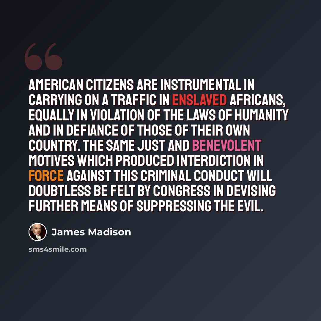“American citizens are instrumental in carrying on a traffic in enslaved Africans, equally in violation of the laws of humanity and in defiance of those of their own country. The same just and benevolent motives which produced interdiction in force against this criminal conduct will doubtless be…” quote by James Madison