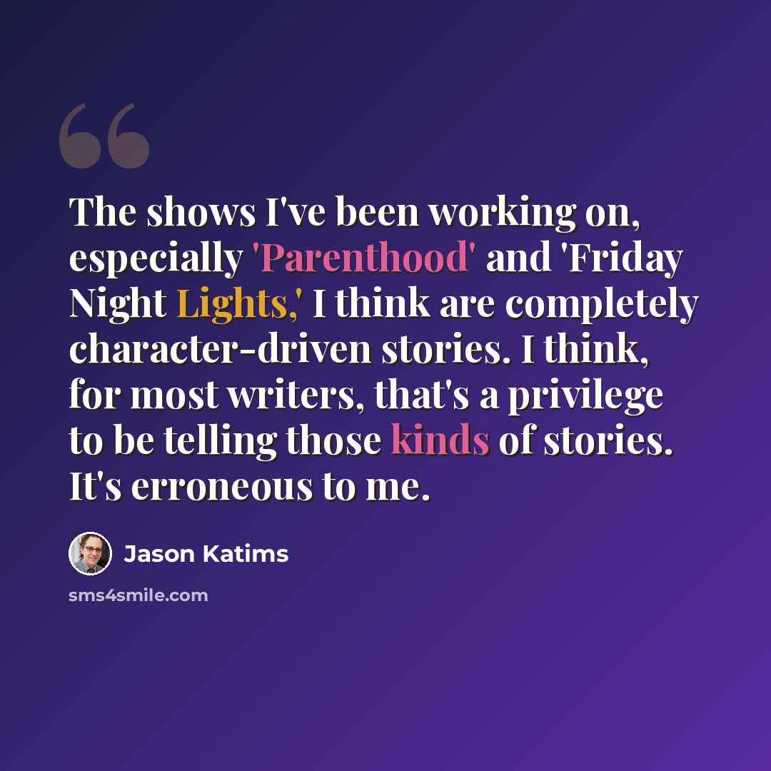 “The shows I've been working on, especially 'Parenthood' and 'Friday Night Lights,' I think are completely character-driven stories. I think, for most writers, that's a privilege to be telling those kinds of stories. It's erroneous to me.” quote by Jason Katims