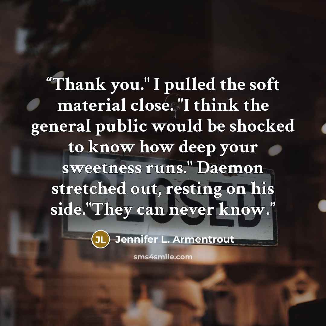“Thank you." I pulled the soft material close. "I think the general public would be shocked to know how deep your sweetness runs." Daemon stretched out, resting on his side."They can never know.” quote by Jennifer L. Armentrout