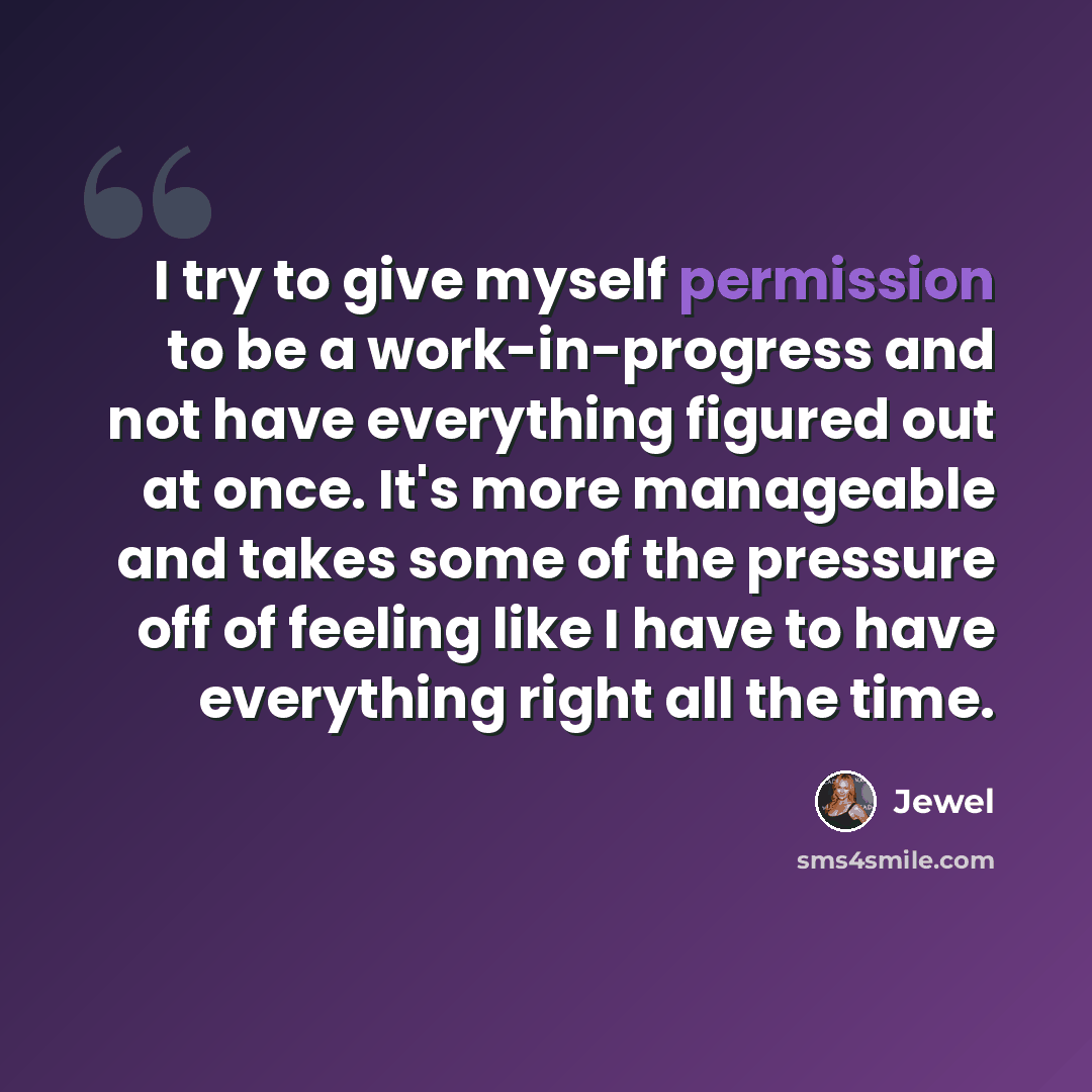 “I try to give myself permission to be a work-in-progress and not have everything figured out at once. It's more manageable and takes some of the pressure off of feeling like I have to have everything right all the time.” quote by Jewel