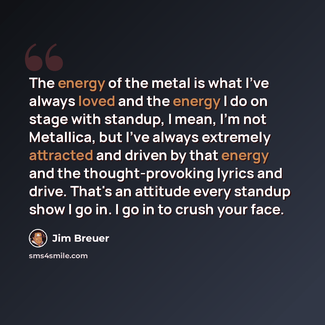 “The energy of the metal is what I've always loved and the energy I do on stage with standup, I mean, I'm not Metallica, but I've always extremely attracted and driven by that energy and the thought-provoking lyrics and drive. That's an attitude every standup show I go in. I go in to crush your face.” quote by Jim Breuer