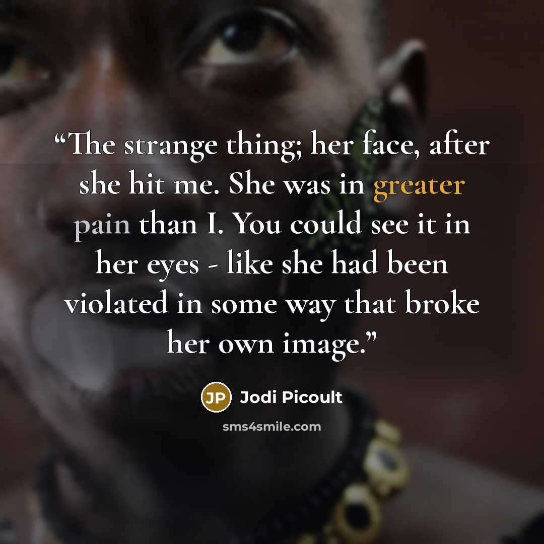 “The strange thing; her face, after she hit me. She was in greater pain than I. You could see it in her eyes - like she had been violated in some way that broke her own image.” quote by Jodi Picoult