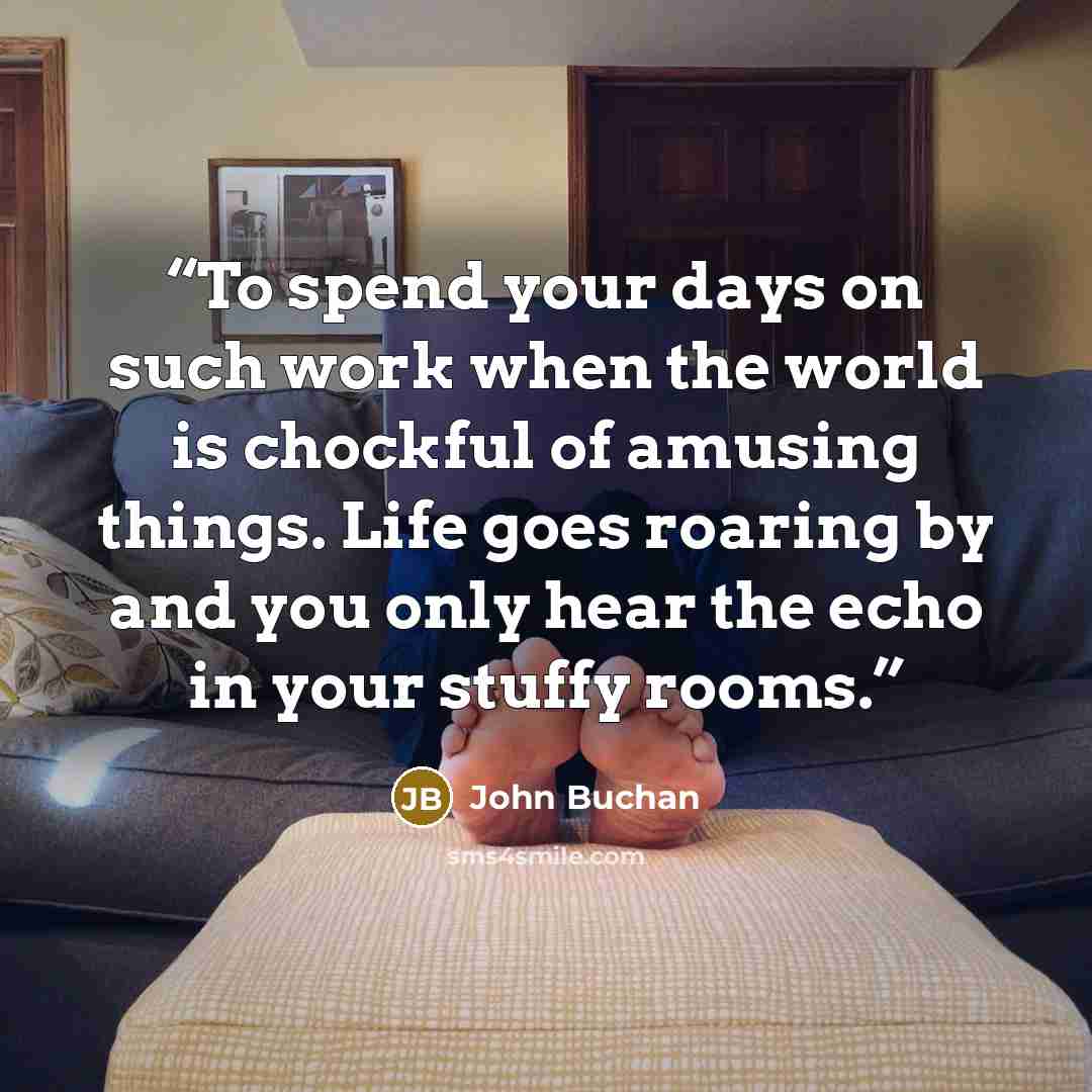 “To spend your days on such work when the world is chockful of amusing things. Life goes roaring by and you only hear the echo in your stuffy rooms.” quote by John Buchan