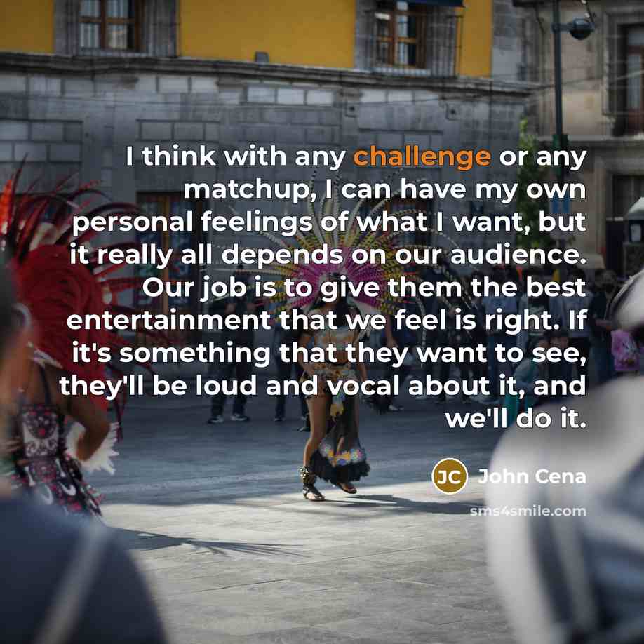 “I think with any challenge or any matchup, I can have my own personal feelings of what I want, but it really all depends on our audience. Our job is to give them the best entertainment that we feel is right. If it's something that they want to see, they'll be loud and vocal about it, and we'll do…” quote by John Cena