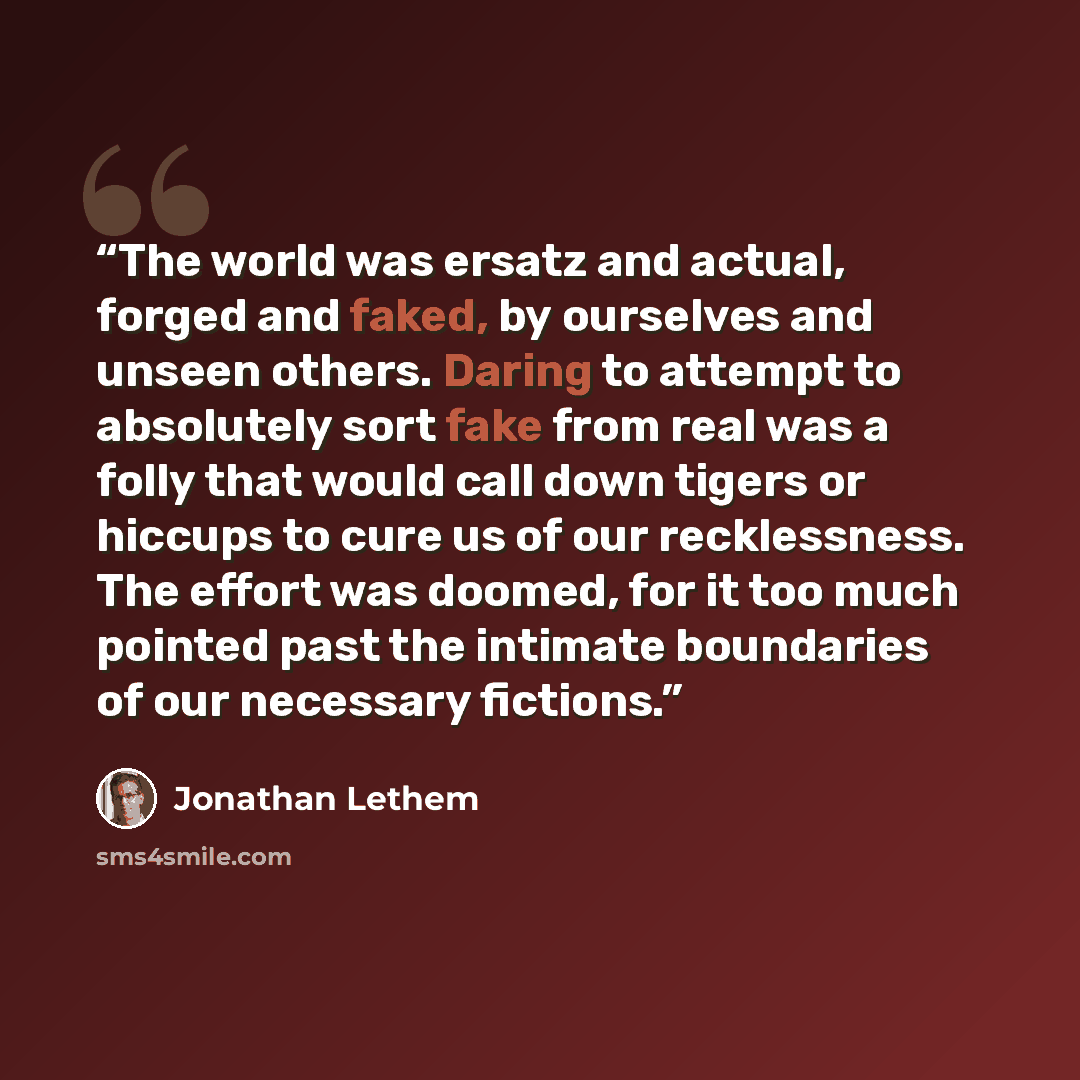 “The world was ersatz and actual, forged and faked, by ourselves and unseen others. Daring to attempt to absolutely sort fake from real was a folly that would call down tigers or hiccups to cure us of our recklessness. The effort was doomed, for it too much pointed past the intimate boundaries of…” quote by Jonathan Lethem