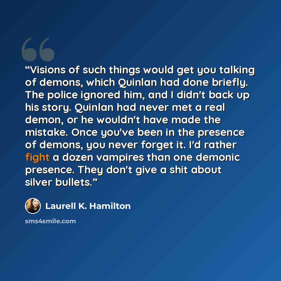 “Visions of such things would get you talking of demons, which Quinlan had done briefly. The police ignored him, and I didn't back up his story. Quinlan had never met a real demon, or he wouldn't have made the mistake. Once you've been in the presence of demons, you never forget it. I'd rather…” quote by Laurell K. Hamilton