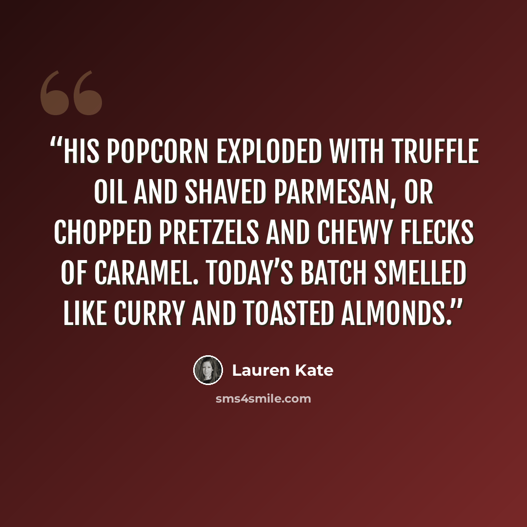 “His popcorn exploded with truffle oil and shaved Parmesan, or chopped pretzels and chewy flecks of caramel. Today’s batch smelled like curry and toasted almonds.” quote by Lauren Kate