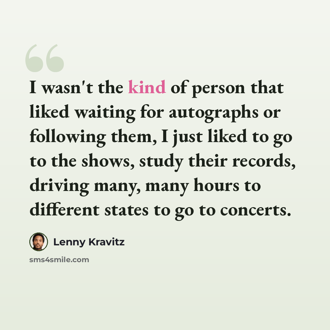 “I wasn't the kind of person that liked waiting for autographs or following them, I just liked to go to the shows, study their records, driving many, many hours to different states to go to concerts.” quote by Lenny Kravitz