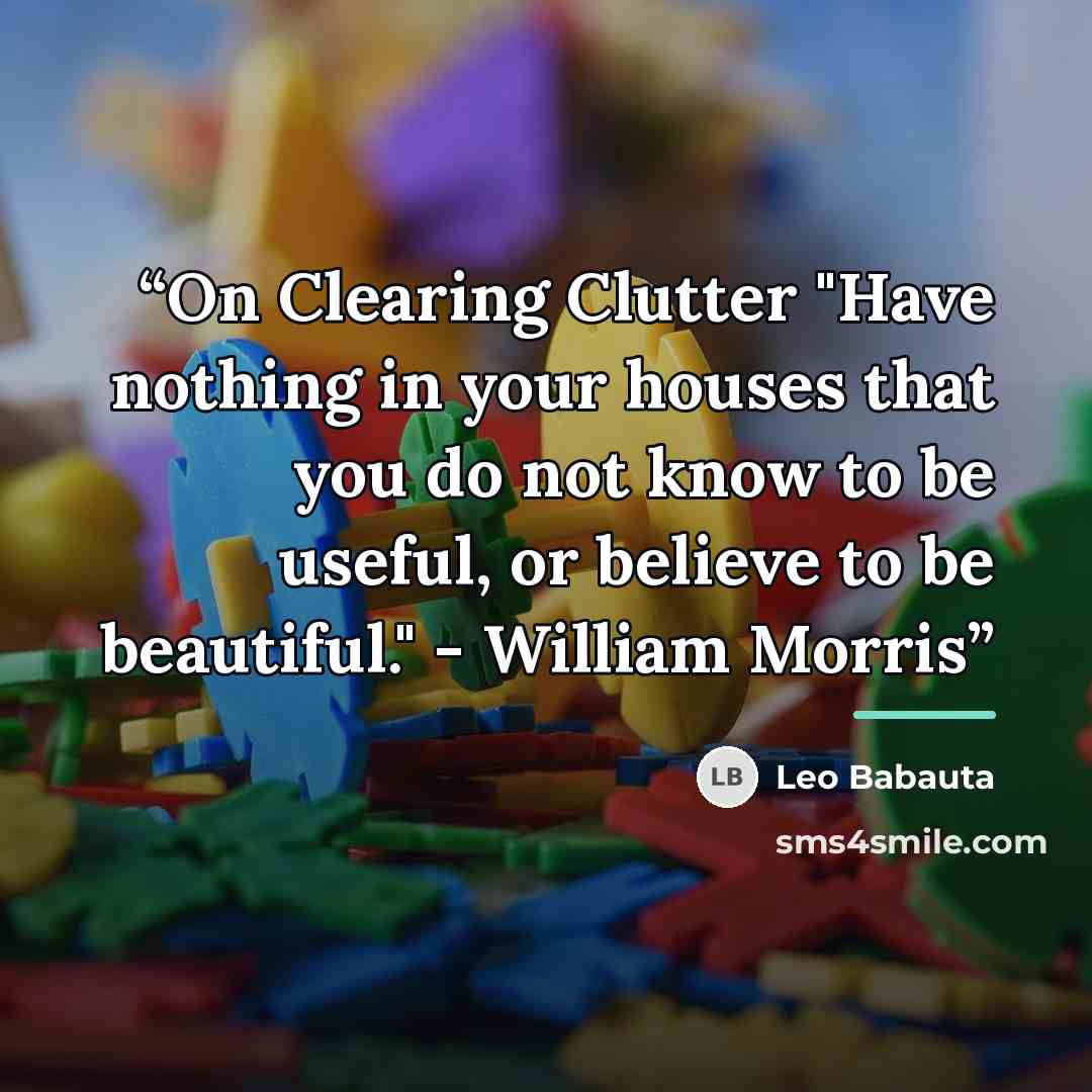“On Clearing Clutter "Have nothing in your houses that you do not know to be useful, or believe to be beautiful." - William Morris” quote by Leo Babauta