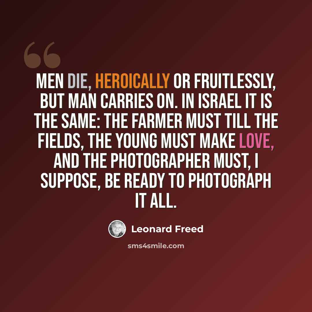 “Men die, heroically or fruitlessly, but man carries on. In Israel it is the same: the farmer must till the fields, the young must make love, and the photographer must, I suppose, be ready to photograph it all.” quote by Leonard Freed