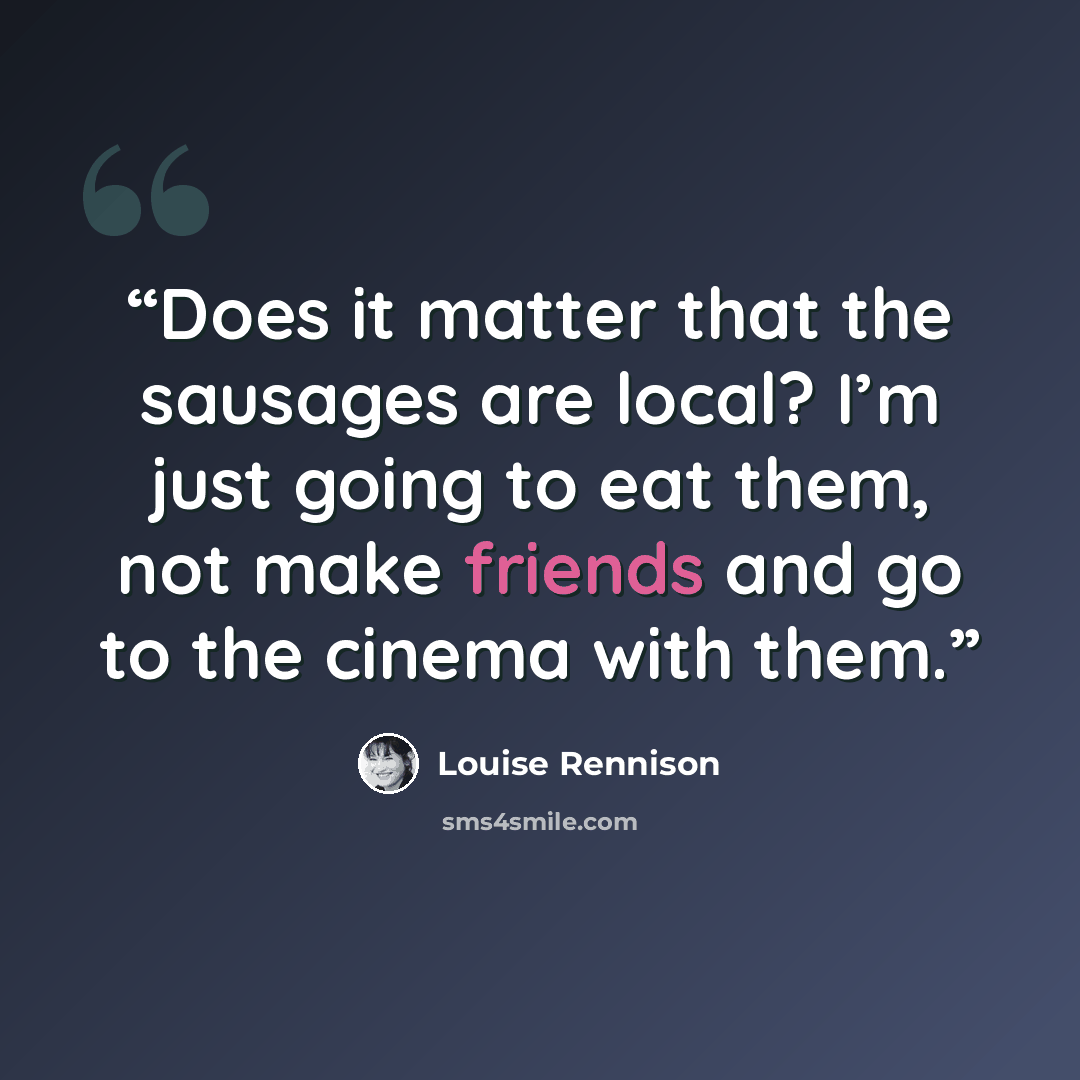 “Does it matter that the sausages are local? I’m just going to eat them, not make friends and go to the cinema with them.” quote by Louise Rennison