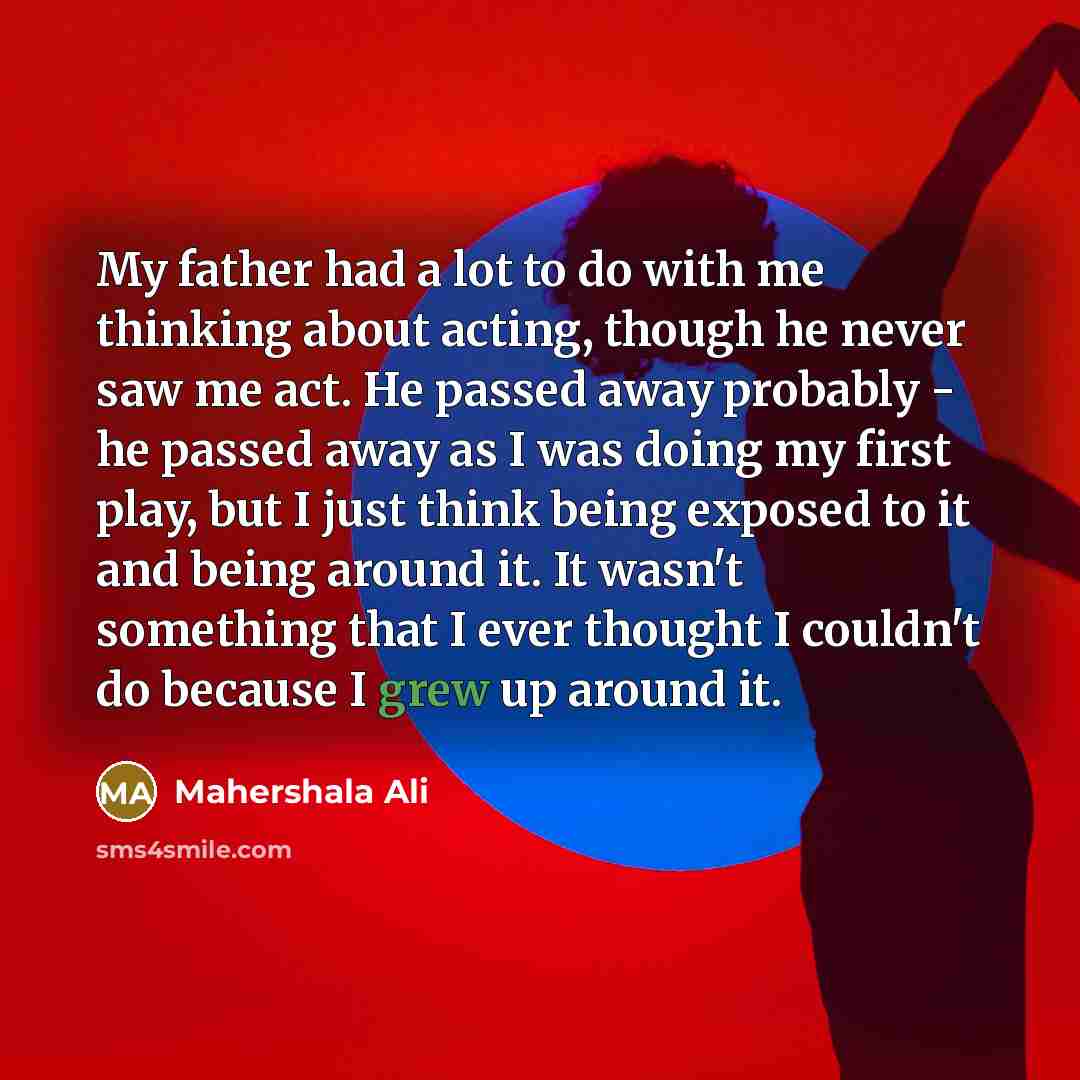 “My father had a lot to do with me thinking about acting, though he never saw me act. He passed away probably - he passed away as I was doing my first play, but I just think being exposed to it and being around it. It wasn't something that I ever thought I couldn't do because I grew up around it.” quote by Mahershala Ali