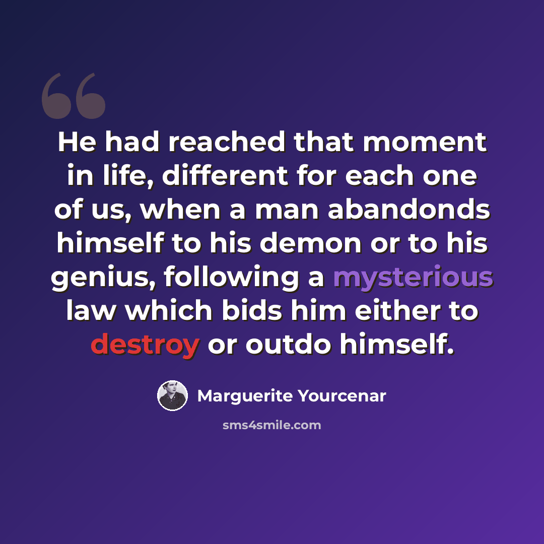 “He had reached that moment in life, different for each one of us, when a man abandonds himself to his demon or to his genius, following a mysterious law which bids him either to destroy or outdo himself.” quote by Marguerite Yourcenar