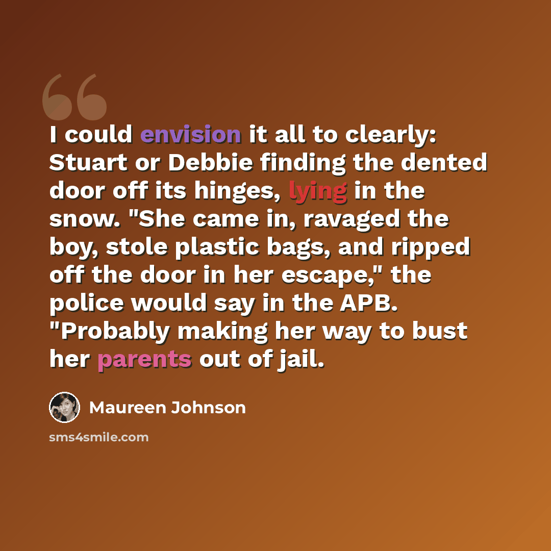 “I could envision it all to clearly: Stuart or Debbie finding the dented door off its hinges, lying in the snow. "She came in, ravaged the boy, stole plastic bags, and ripped off the door in her escape," the police would say in the APB. "Probably making her way to bust her parents out of jail.” quote by Maureen Johnson