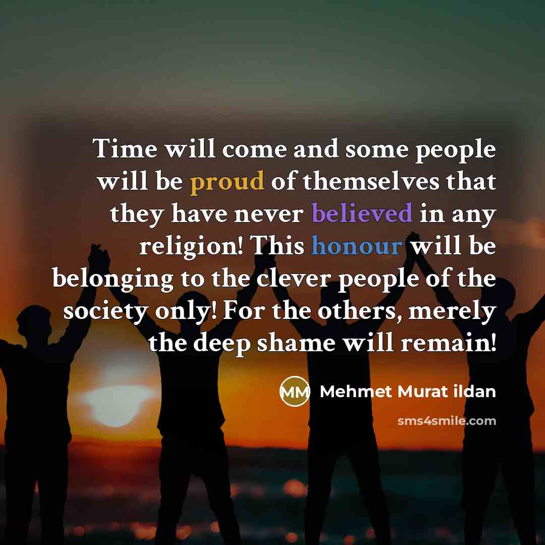 “Time will come and some people will be proud of themselves that they have never believed in any religion! This honour will be belonging to the clever people of the society only! For the others, merely the deep shame will remain!” quote by Mehmet Murat Ildan
