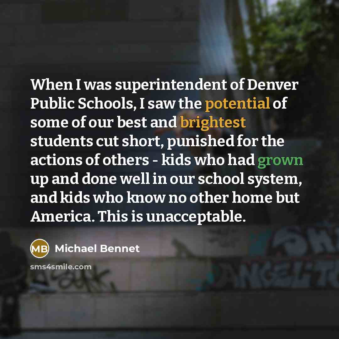 “When I was superintendent of Denver Public Schools, I saw the potential of some of our best and brightest students cut short, punished for the actions of others - kids who had grown up and done well in our school system, and kids who know no other home but America. This is unacceptable.” quote by Michael Bennet