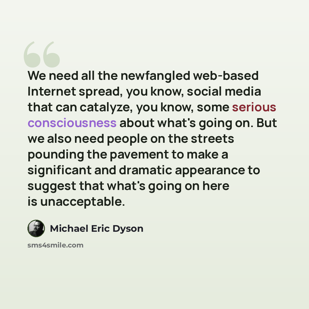 “We need all the newfangled web-based Internet spread, you know, social media that can catalyze, you know, some serious consciousness about what's going on. But we also need people on the streets pounding the pavement to make a significant and dramatic appearance to suggest that what's going on…” quote by Michael Eric Dyson