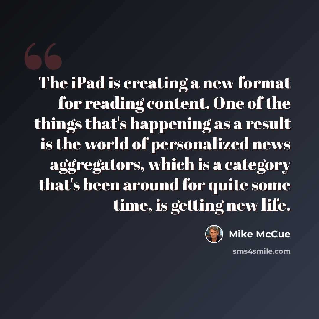“The iPad is creating a new format for reading content. One of the things that's happening as a result is the world of personalized news aggregators, which is a category that's been around for quite some time, is getting new life.” quote by Mike McCue