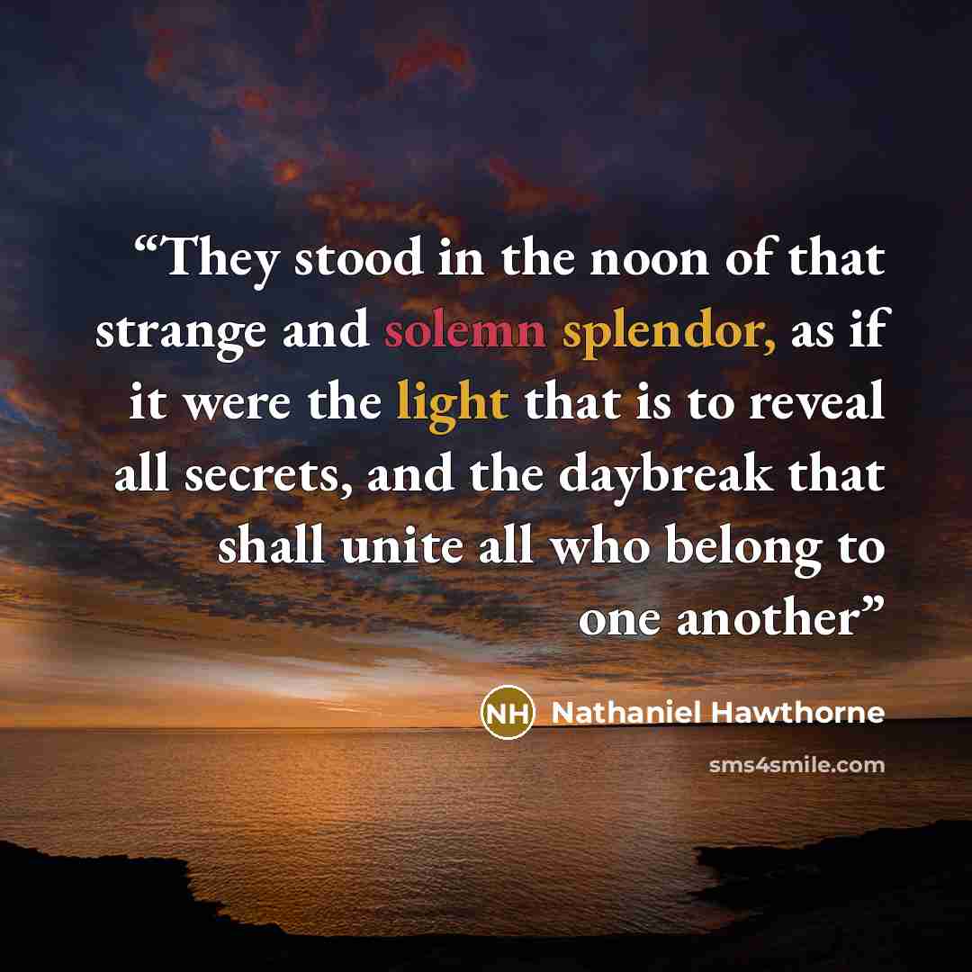 “They stood in the noon of that strange and solemn splendor, as if it were the light that is to reveal all secrets, and the daybreak that shall unite all who belong to one another” quote by Nathaniel Hawthorne