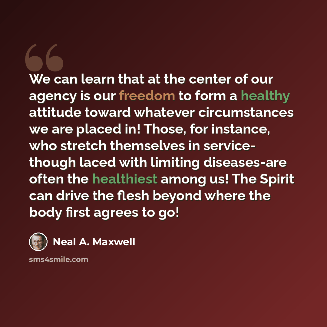 “We can learn that at the center of our agency is our freedom to form a healthy attitude toward whatever circumstances we are placed in! Those, for instance, who stretch themselves in service- though laced with limiting diseases-are often the healthiest among us! The Spirit can drive the flesh…” quote by Neal A. Maxwell