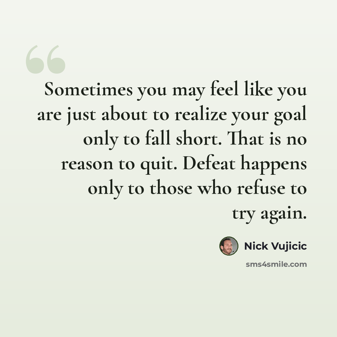 “Sometimes you may feel like you are just about to realize your goal only to fall short. That is no reason to quit. Defeat happens only to those who refuse to try again.” quote by Nick Vujicic