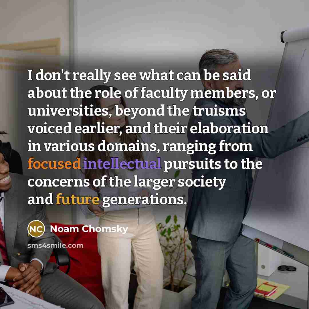 “I don't really see what can be said about the role of faculty members, or universities, beyond the truisms voiced earlier, and their elaboration in various domains, ranging from focused intellectual pursuits to the concerns of the larger society and future generations.” quote by Noam Chomsky
