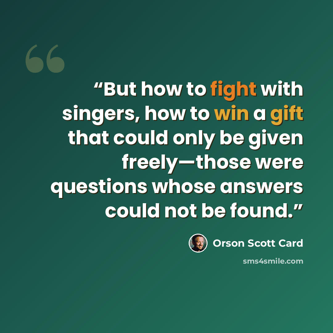 “But how to fight with singers, how to win a gift that could only be given freely—those were questions whose answers could not be found.” quote by Orson Scott Card
