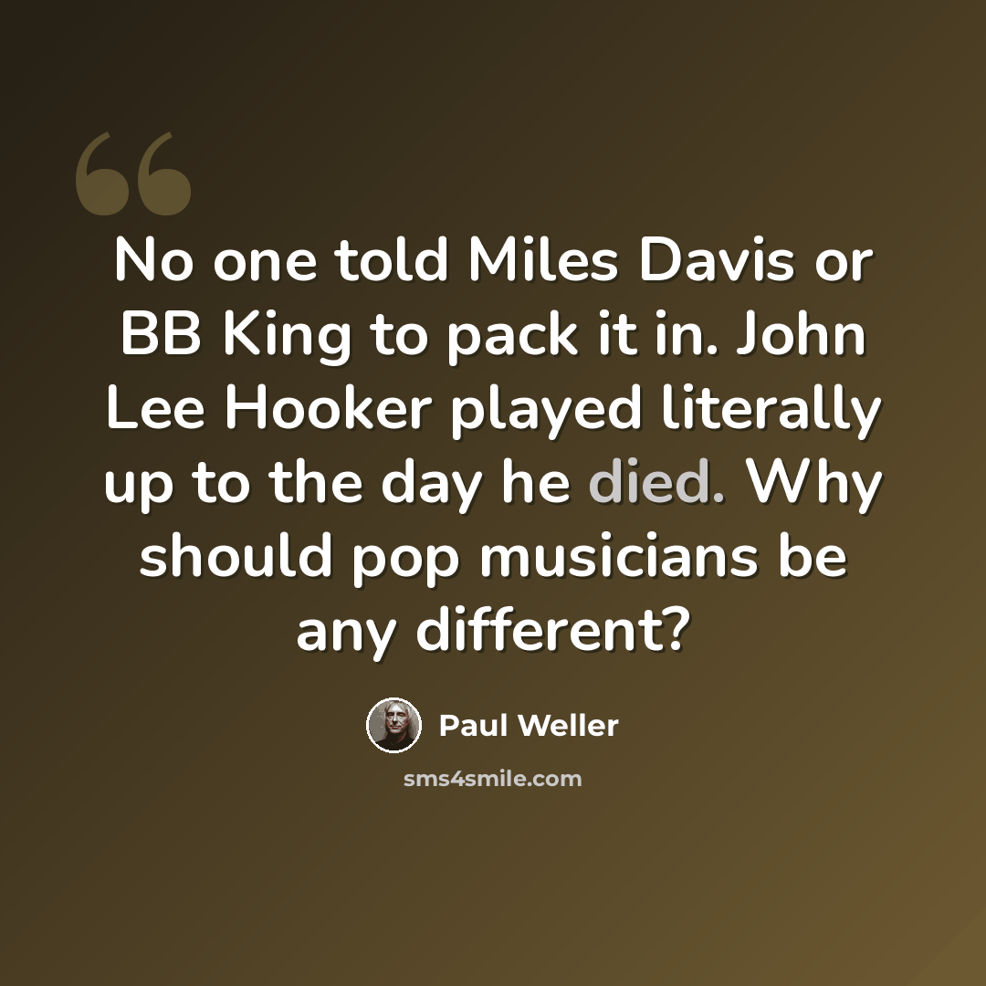 “No one told Miles Davis or BB King to pack it in. John Lee Hooker played literally up to the day he died. Why should pop musicians be any different?” quote by Paul Weller