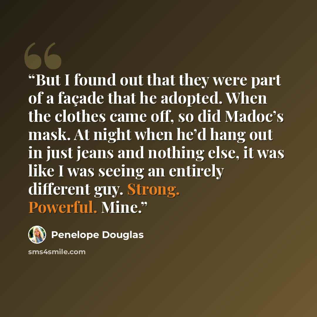 “But I found out that they were part of a façade that he adopted. When the clothes came off, so did Madoc’s mask. At night when he’d hang out in just jeans and nothing else, it was like I was seeing an entirely different guy. Strong. Powerful. Mine.” quote by Penelope Douglas