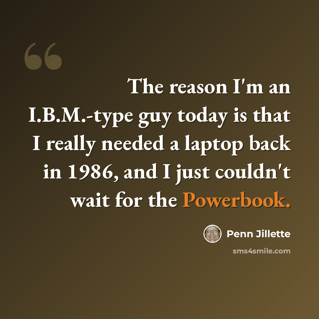 “The reason I'm an I.B.M.-type guy today is that I really needed a laptop back in 1986, and I just couldn't wait for the Powerbook.” quote by Penn Jillette