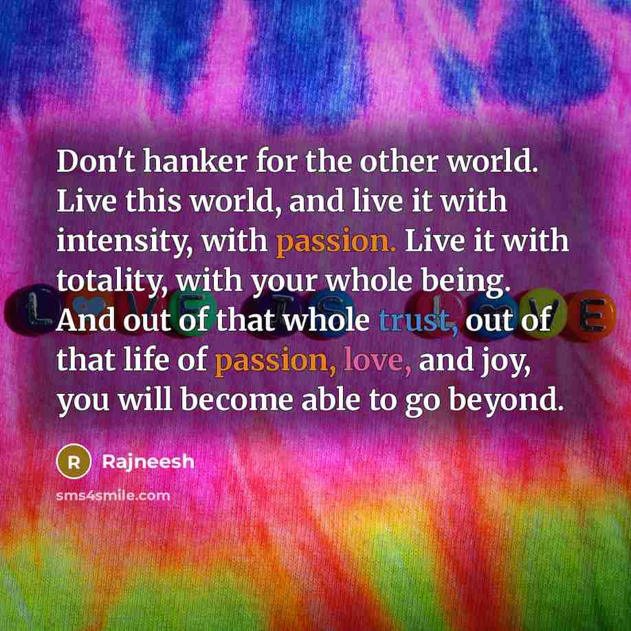 “Don't hanker for the other world. Live this world, and live it with intensity, with passion. Live it with totality, with your whole being. And out of that whole trust, out of that life of passion, love, and joy, you will become able to go beyond.” quote by Rajneesh