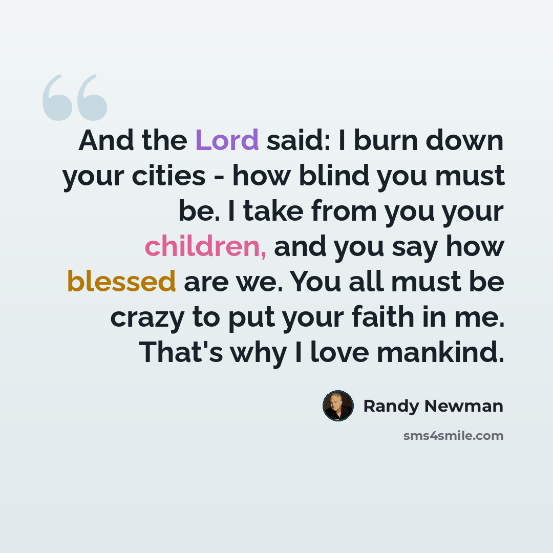 “And the Lord said: I burn down your cities - how blind you must be. I take from you your children, and you say how blessed are we. You all must be crazy to put your faith in me. That's why I love mankind.” quote by Randy Newman