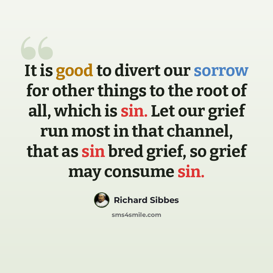 “It is good to divert our sorrow for other things to the root of all, which is sin. Let our grief run most in that channel, that as sin bred grief, so grief may consume sin.” quote by Richard Sibbes