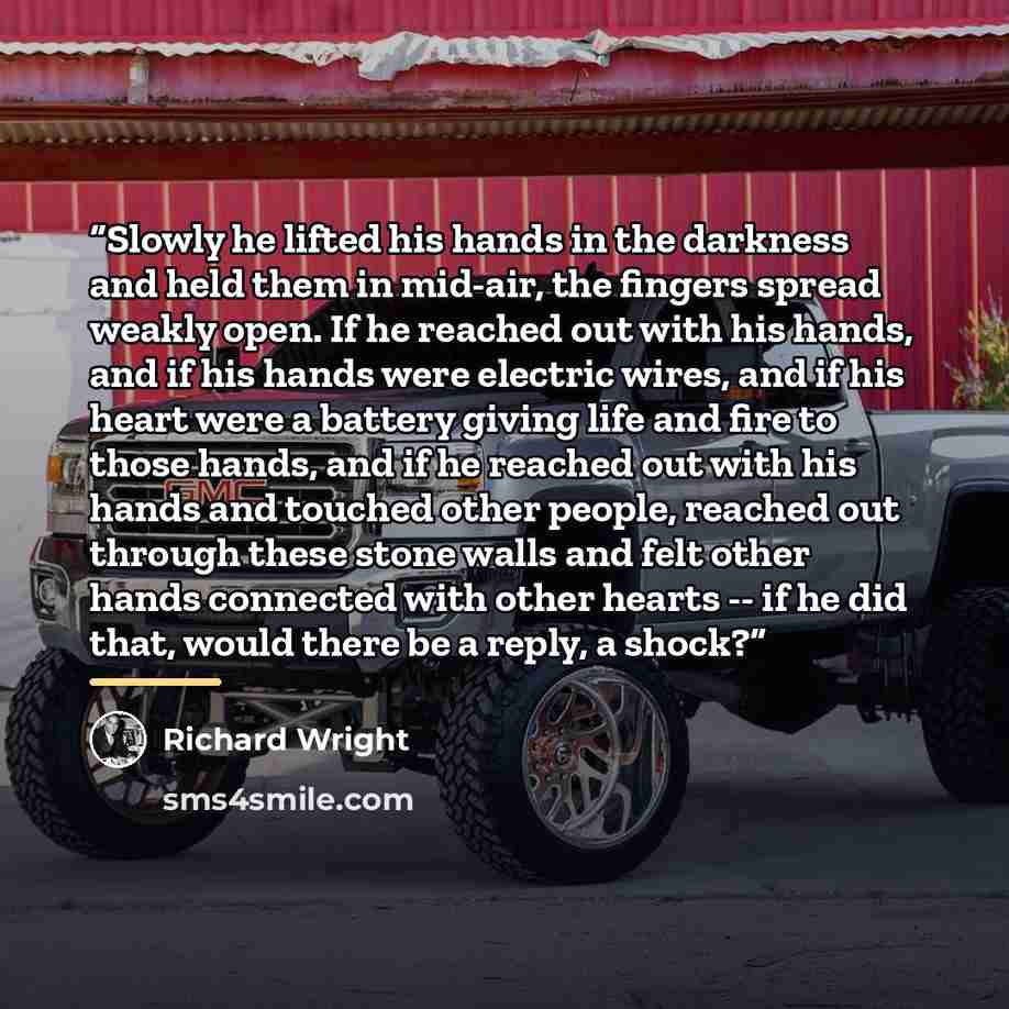 “Slowly he lifted his hands in the darkness and held them in mid-air, the fingers spread weakly open. If he reached out with his hands, and if his hands were electric wires, and if his heart were a battery giving life and fire to those hands, and if he reached out with his hands and touched other…” quote by Richard Wright