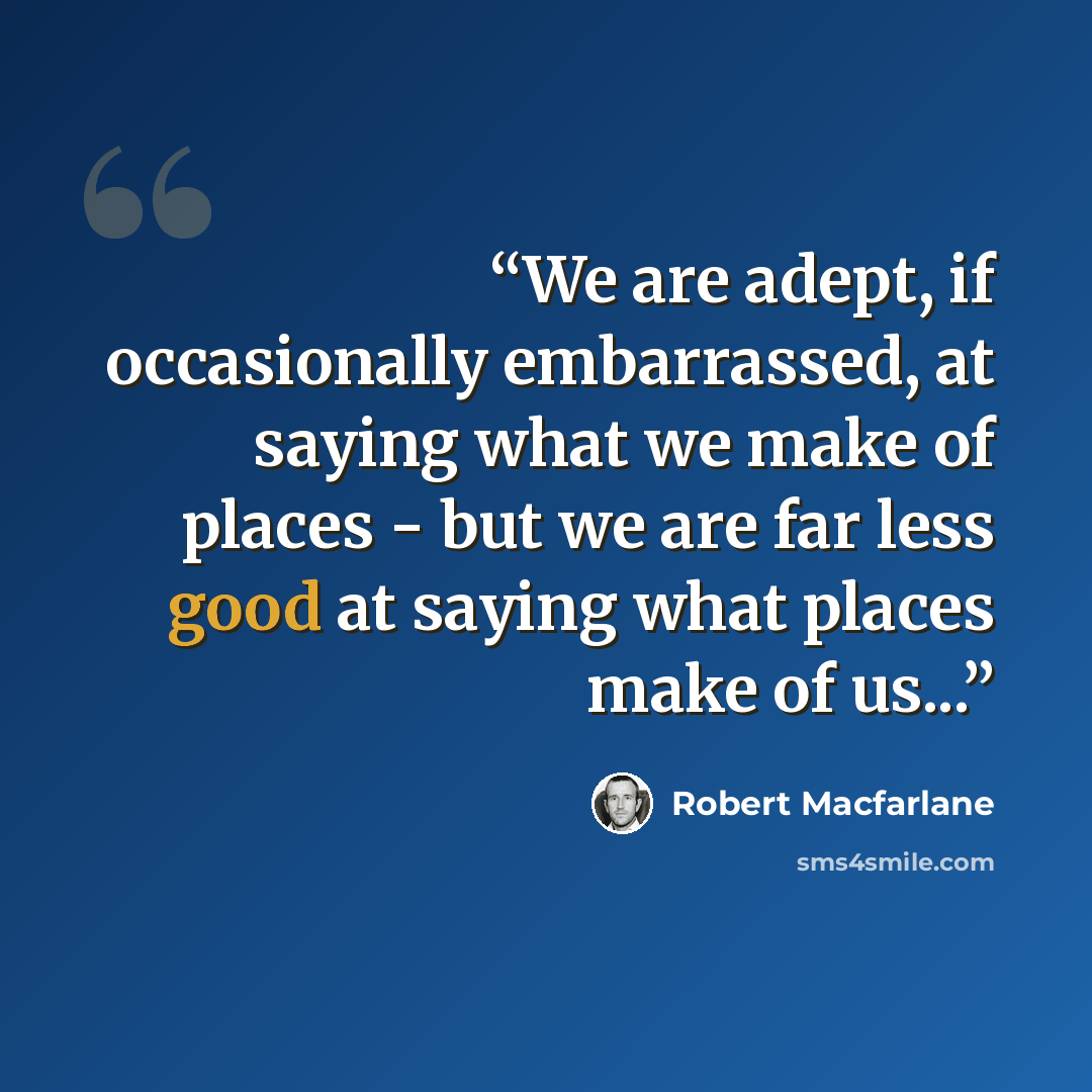 “We are adept, if occasionally embarrassed, at saying what we make of places - but we are far less good at saying what places make of us...” quote by Robert Macfarlane