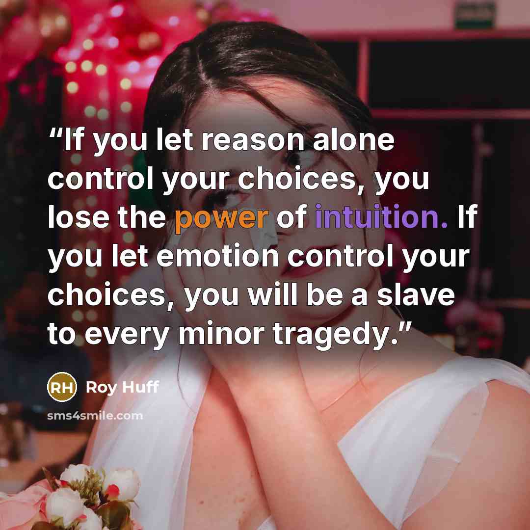 “If you let reason alone control your choices, you lose the power of intuition. If you let emotion control your choices, you will be a slave to every minor tragedy.” quote by Roy Huff