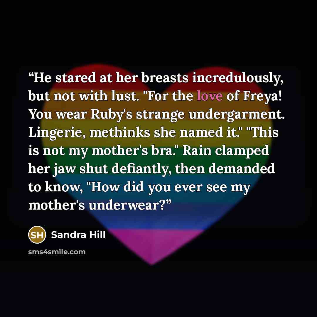 “He stared at her breasts incredulously, but not with lust. "For the love of Freya! You wear Ruby's strange undergarment. Lingerie, methinks she named it." "This is not my mother's bra." Rain clamped her jaw shut defiantly, then demanded to know, "How did you ever see my mother's underwear?” quote by Sandra Hill