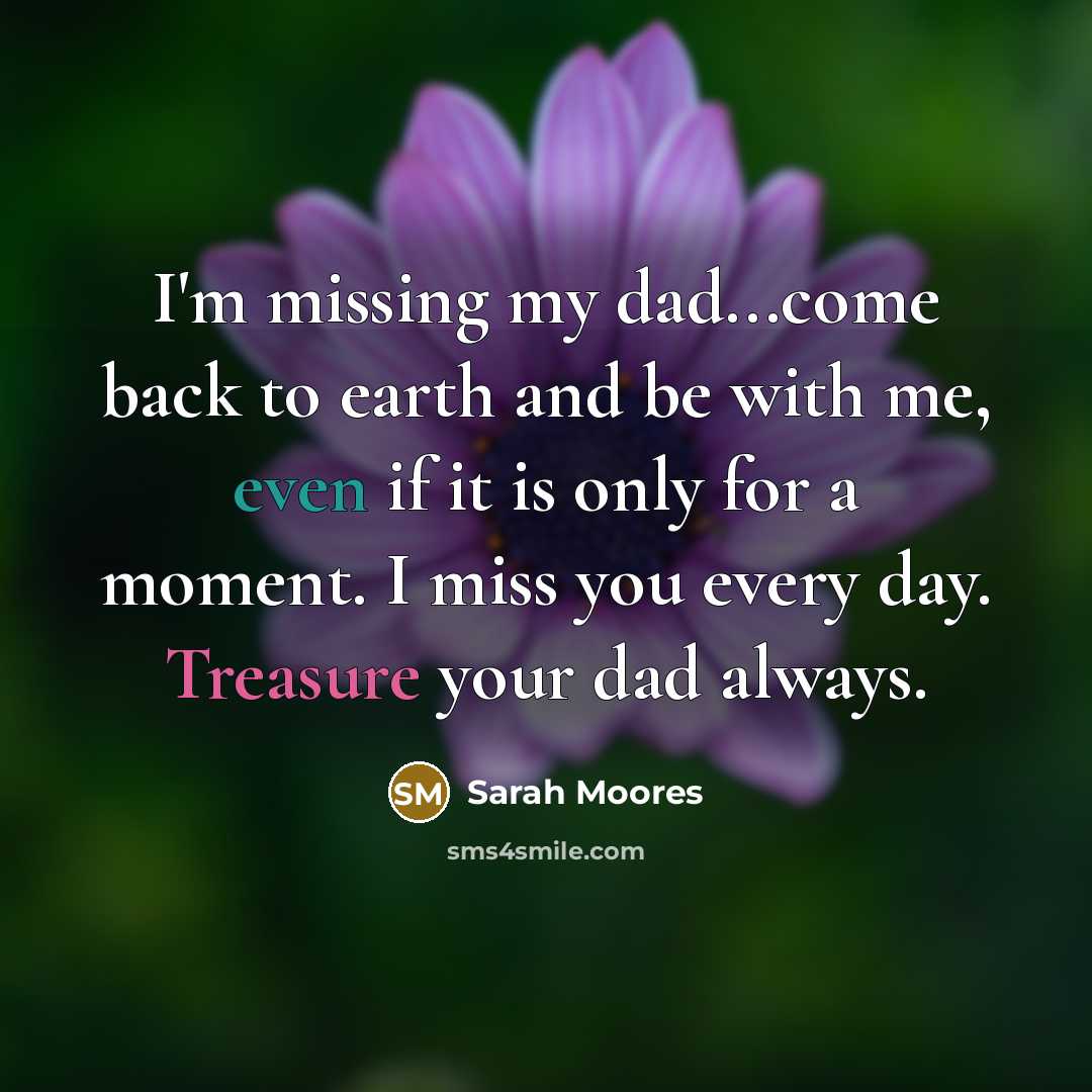 “I'm missing my dad...come back to earth and be with me, even if it is only for a moment. I miss you every day. Treasure your dad always.” quote by Sarah Moores