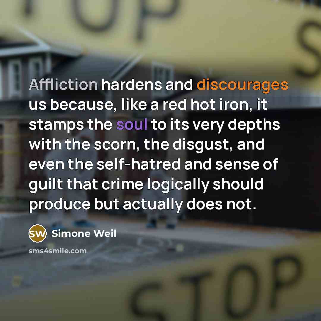 “Affliction hardens and discourages us because, like a red hot iron, it stamps the soul to its very depths with the scorn, the disgust, and even the self-hatred and sense of guilt that crime logically should produce but actually does not.” quote by Simone Weil