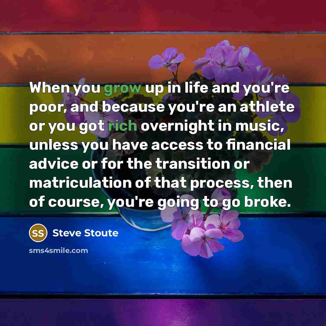 “When you grow up in life and you're poor, and because you're an athlete or you got rich overnight in music, unless you have access to financial advice or for the transition or matriculation of that process, then of course, you're going to go broke.” quote by Steve Stoute