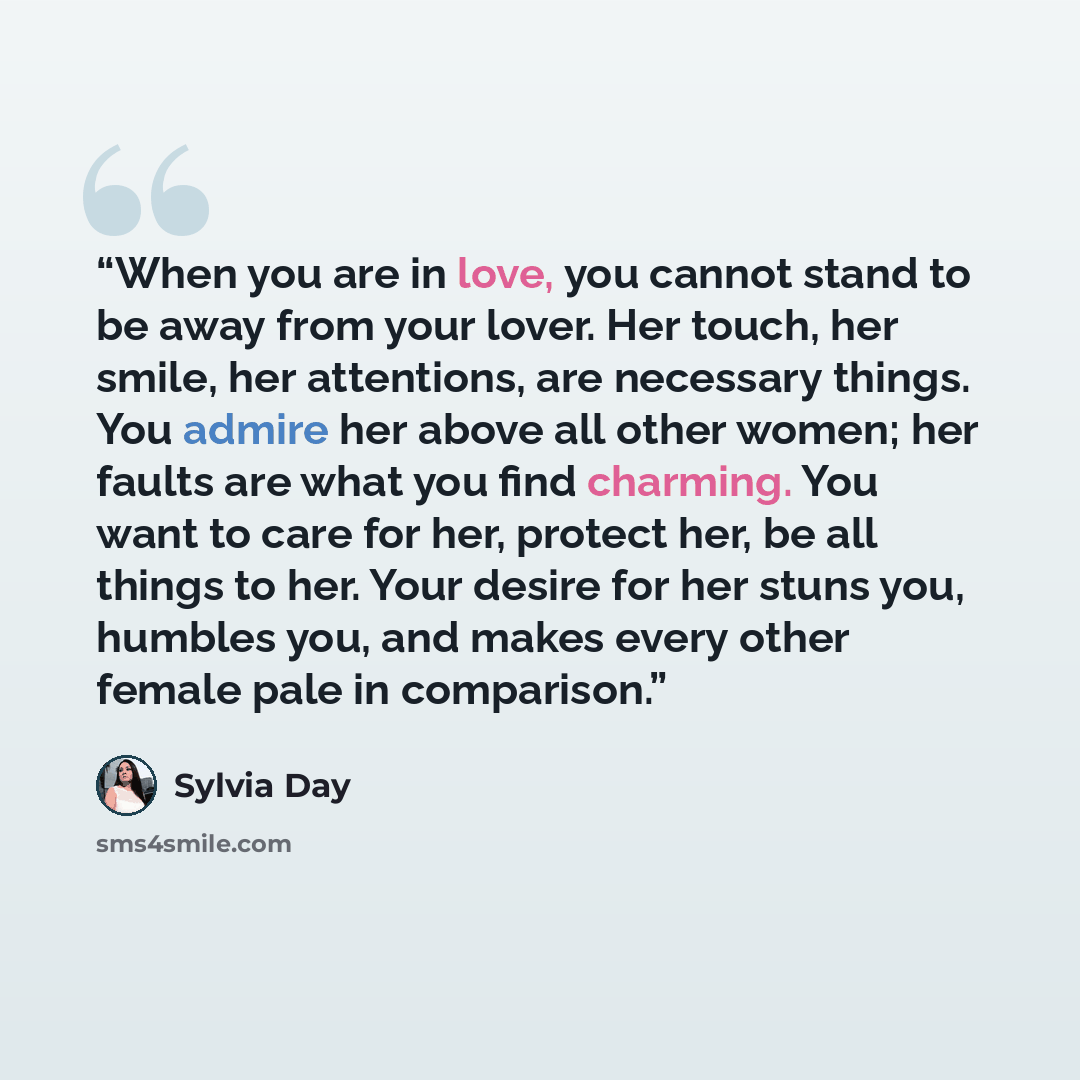 “When you are in love, you cannot stand to be away from your lover. Her touch, her smile, her attentions, are necessary things. You admire her above all other women; her faults are what you find charming. You want to care for her, protect her, be all things to her. Your desire for her stuns you…” quote by Sylvia Day