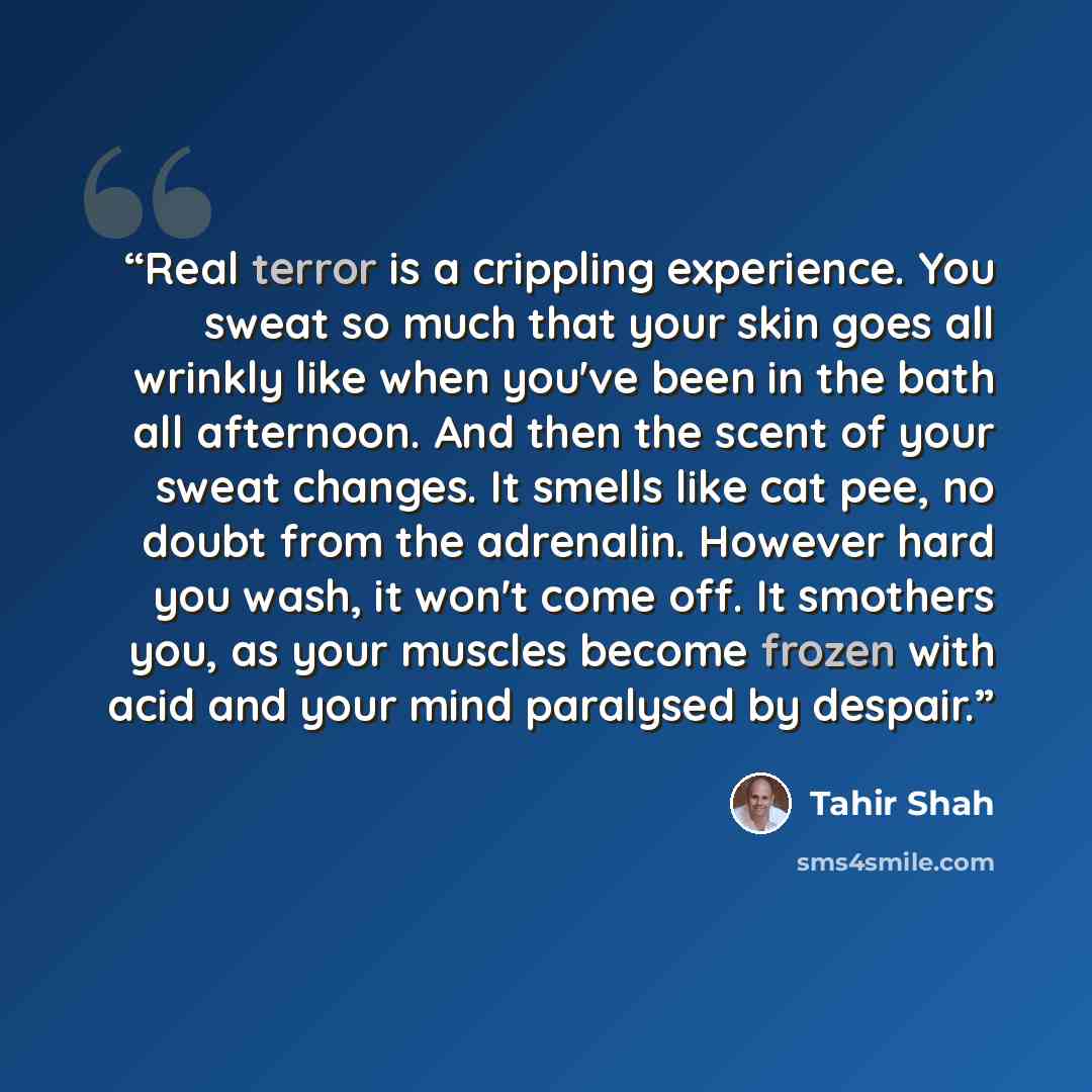 “Real terror is a crippling experience. You sweat so much that your skin goes all wrinkly like when you've been in the bath all afternoon. And then the scent of your sweat changes. It smells like cat pee, no doubt from the adrenalin. However hard you wash, it won't come off. It smothers you, as…” quote by Tahir Shah